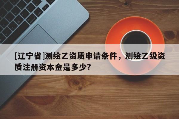 [辽宁省]测绘乙资质申请条件，测绘乙级资质注册资本金是多少?