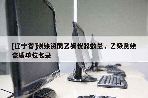 [辽宁省]测绘资质乙级仪器数量，乙级测绘资质单位名录