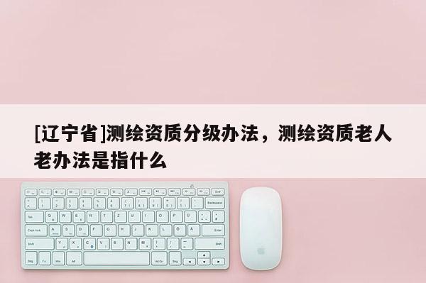 [辽宁省]测绘资质分级办法，测绘资质老人老办法是指什么