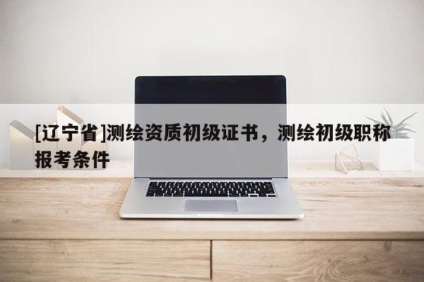 [辽宁省]测绘资质初级证书，测绘初级职称报考条件