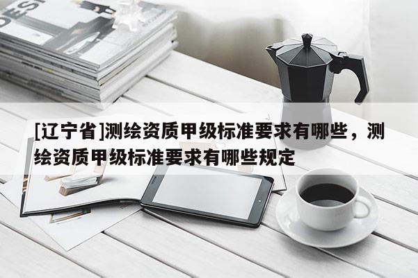 [辽宁省]测绘资质甲级标准要求有哪些，测绘资质甲级标准要求有哪些规定