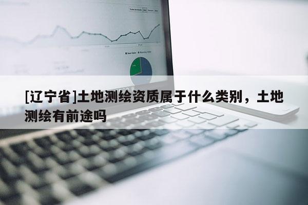 [辽宁省]土地测绘资质属于什么类别，土地测绘有前途吗