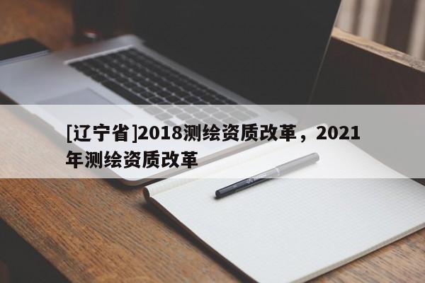 [辽宁省]2018测绘资质改革，2021年测绘资质改革