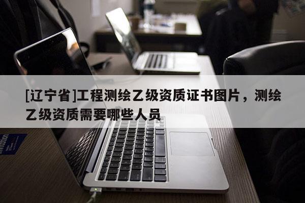 [辽宁省]工程测绘乙级资质证书图片，测绘乙级资质需要哪些人员
