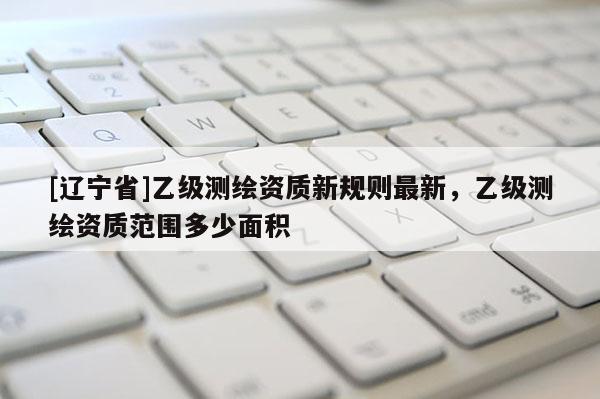 [辽宁省]乙级测绘资质新规则最新，乙级测绘资质范围多少面积