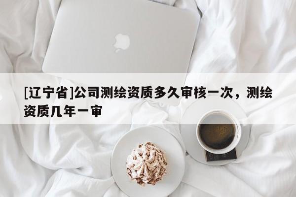 [辽宁省]公司测绘资质多久审核一次，测绘资质几年一审