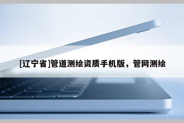 [辽宁省]管道测绘资质手机版，管网测绘