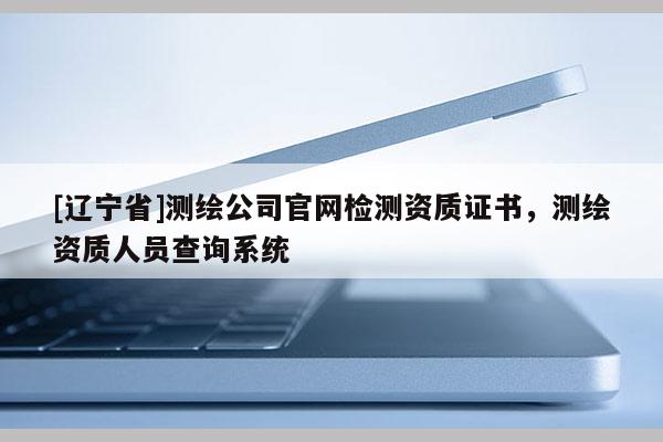 [辽宁省]测绘公司官网检测资质证书，测绘资质人员查询系统