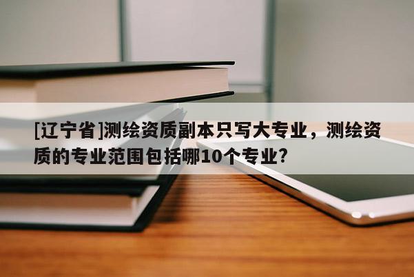 [辽宁省]测绘资质副本只写大专业，测绘资质的专业范围包括哪10个专业?