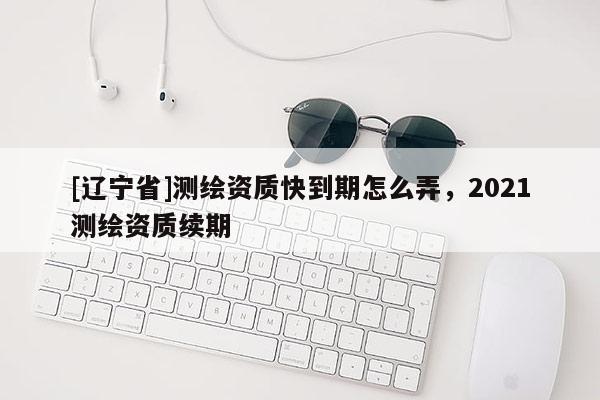 [辽宁省]测绘资质快到期怎么弄，2021测绘资质续期