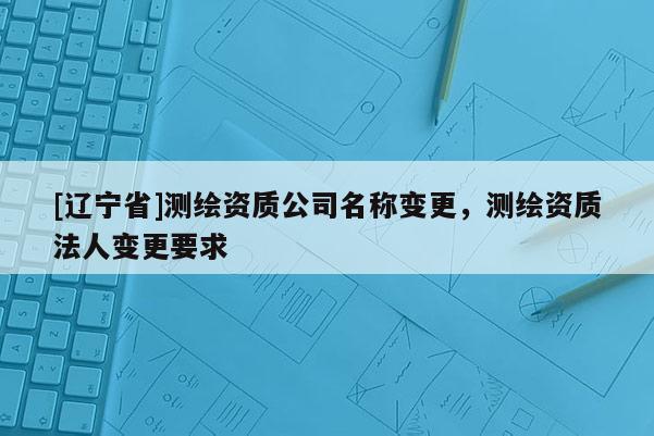 [辽宁省]测绘资质公司名称变更，测绘资质法人变更要求