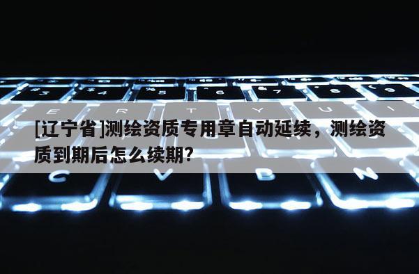 [辽宁省]测绘资质专用章自动延续，测绘资质到期后怎么续期?