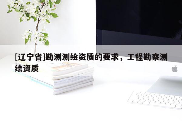 [辽宁省]勘测测绘资质的要求，工程勘察测绘资质
