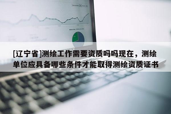 [辽宁省]测绘工作需要资质吗吗现在，测绘单位应具备哪些条件才能取得测绘资质证书