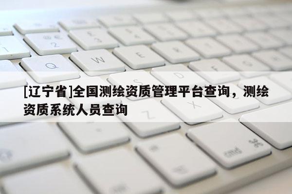 [辽宁省]全国测绘资质管理平台查询，测绘资质系统人员查询