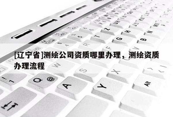 [辽宁省]测绘公司资质哪里办理，测绘资质办理流程