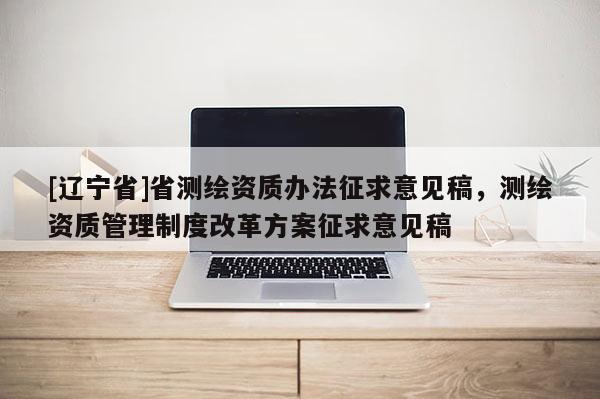 [辽宁省]省测绘资质办法征求意见稿，测绘资质管理制度改革方案征求意见稿