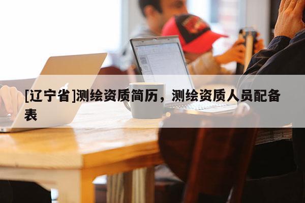 [辽宁省]测绘资质简历，测绘资质人员配备表