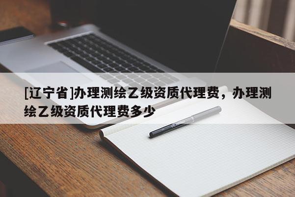 [辽宁省]办理测绘乙级资质代理费，办理测绘乙级资质代理费多少