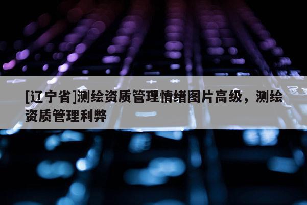 [辽宁省]测绘资质管理情绪图片高级，测绘资质管理利弊