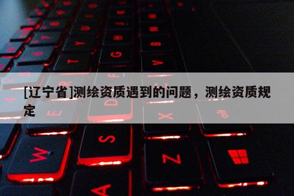 [辽宁省]测绘资质遇到的问题，测绘资质规定
