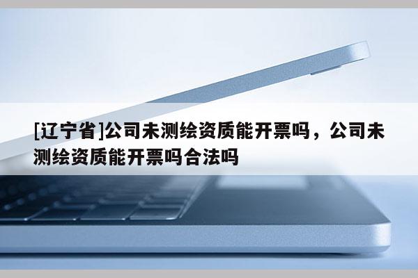 [辽宁省]公司未测绘资质能开票吗，公司未测绘资质能开票吗合法吗