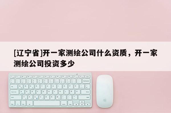 [辽宁省]开一家测绘公司什么资质，开一家测绘公司投资多少