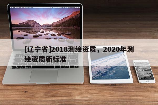 [辽宁省]2018测绘资质，2020年测绘资质新标准