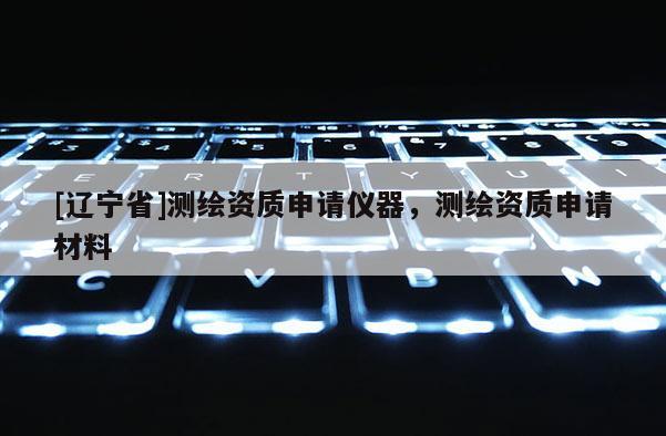 [辽宁省]测绘资质申请仪器，测绘资质申请材料