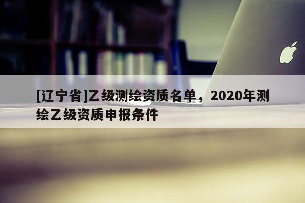 [辽宁省]乙级测绘资质名单，2020年测绘乙级资质申报条件