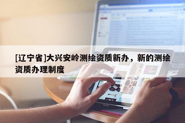 [辽宁省]大兴安岭测绘资质新办，新的测绘资质办理制度