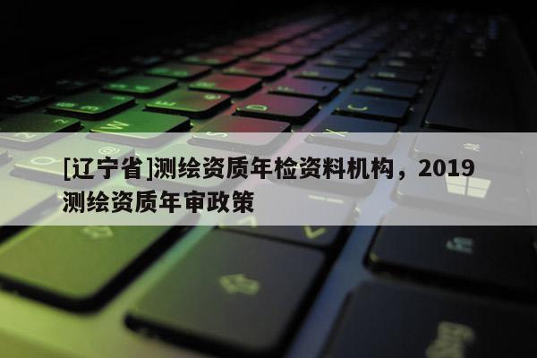 [辽宁省]测绘资质年检资料机构，2019测绘资质年审政策