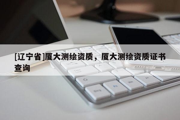 [辽宁省]厦大测绘资质，厦大测绘资质证书查询