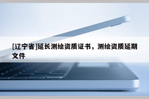[辽宁省]延长测绘资质证书，测绘资质延期文件