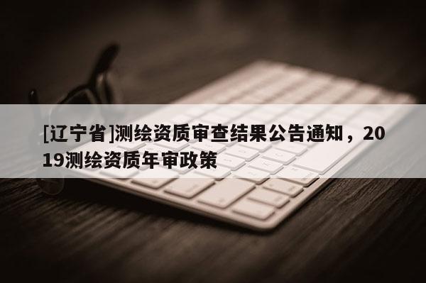 [辽宁省]测绘资质审查结果公告通知，2019测绘资质年审政策