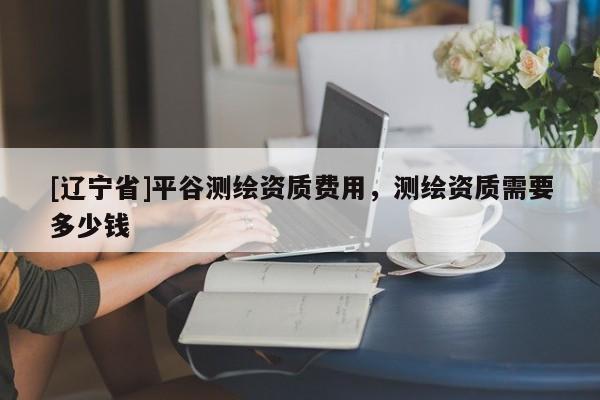 [辽宁省]平谷测绘资质费用，测绘资质需要多少钱