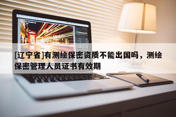 [辽宁省]有测绘保密资质不能出国吗，测绘保密管理人员证书有效期