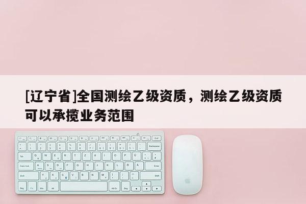 [辽宁省]全国测绘乙级资质，测绘乙级资质可以承揽业务范围