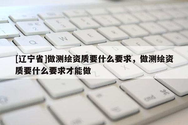 [辽宁省]做测绘资质要什么要求，做测绘资质要什么要求才能做