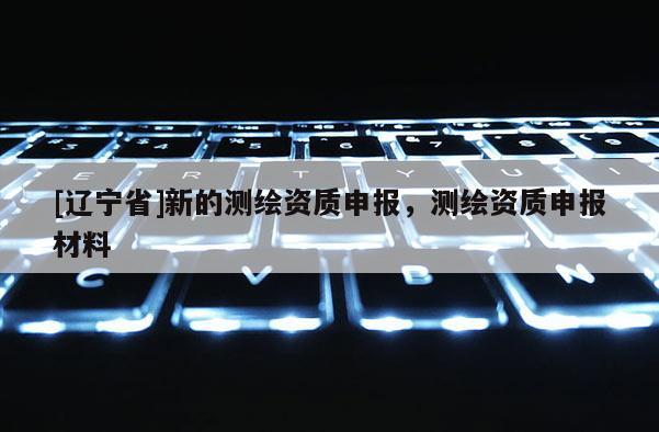 [辽宁省]新的测绘资质申报，测绘资质申报材料