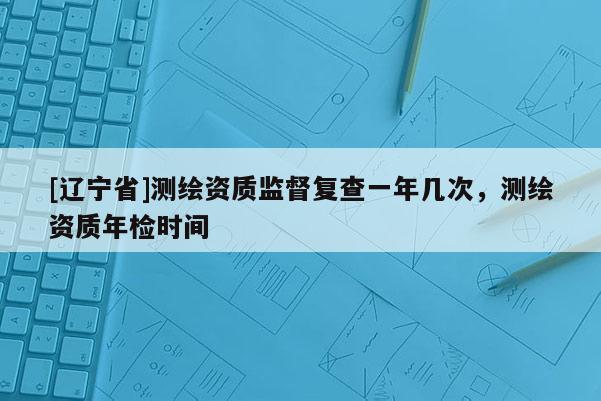 [辽宁省]测绘资质监督复查一年几次，测绘资质年检时间