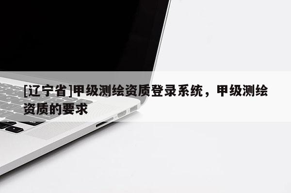 [辽宁省]甲级测绘资质登录系统，甲级测绘资质的要求