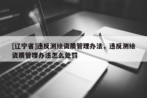 [辽宁省]违反测绘资质管理办法，违反测绘资质管理办法怎么处罚