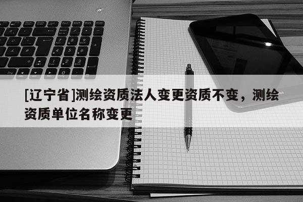 [辽宁省]测绘资质法人变更资质不变，测绘资质单位名称变更