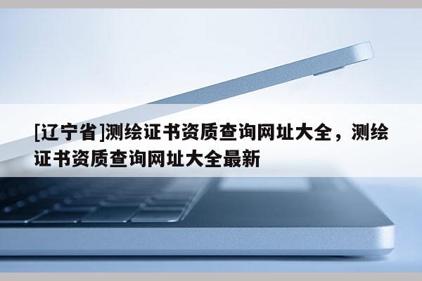 [辽宁省]测绘证书资质查询网址大全，测绘证书资质查询网址大全最新