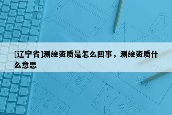 [辽宁省]测绘资质是怎么回事，测绘资质什么意思