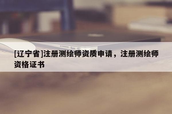 [辽宁省]注册测绘师资质申请，注册测绘师资格证书