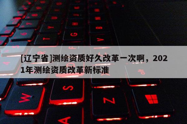 [辽宁省]测绘资质好久改革一次啊，2021年测绘资质改革新标准