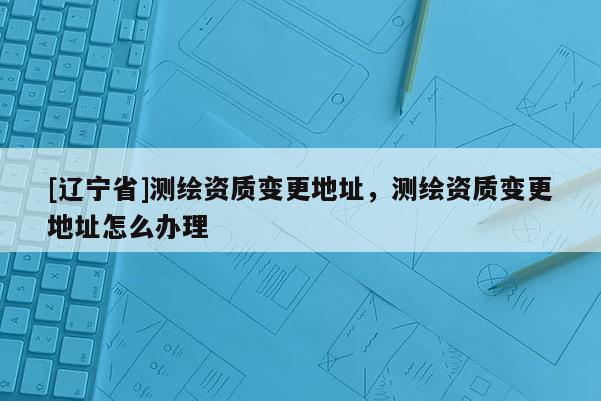 [辽宁省]测绘资质变更地址，测绘资质变更地址怎么办理