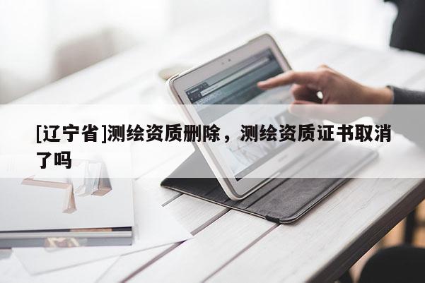[辽宁省]测绘资质删除，测绘资质证书取消了吗